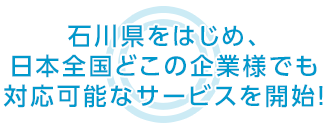 石川県をはじめ、日本全国どこの企業様でも 対応可能なサービスを開始！